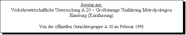 Textfeld: Auszug aus:
Verkehrswirtschaftliche Untersuchung A 20  Grorumige Umfahrung Metrolpolregion Hamburg (Kurzfassung)

Von der offiziellen Gutachtergruppe A 20 im Februar 1998
